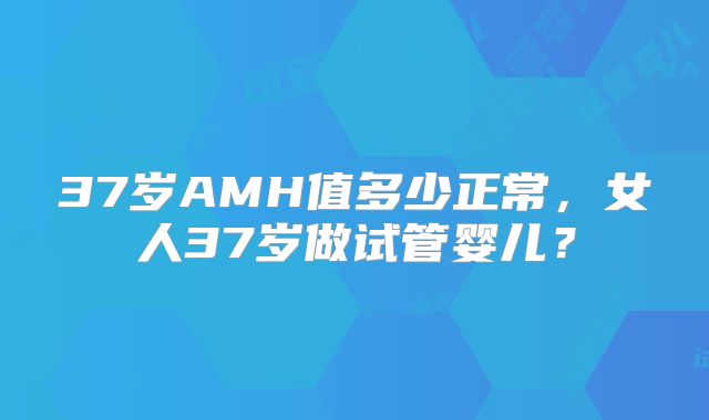 37岁AMH值多少正常,女人37岁做试管婴儿?