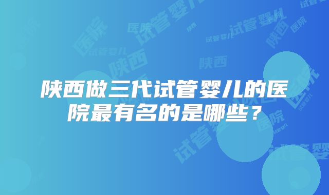 陕西做三代试管婴儿的医院最有名的是哪些？