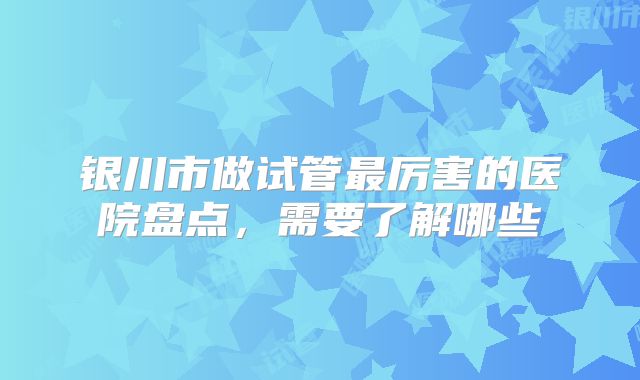 银川市做试管最厉害的医院盘点，需要了解哪些