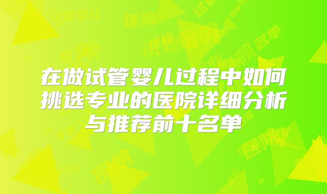 在做试管婴儿过程中如何挑选专业的医院详细分析与推荐前十名单