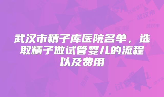 武汉市精子库医院名单，选取精子做试管婴儿的流程以及费用