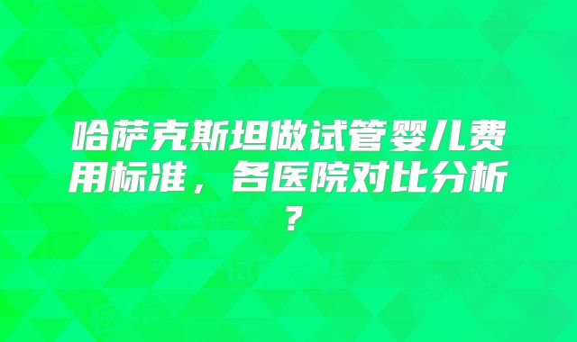 哈萨克斯坦做试管婴儿费用标准，各医院对比分析？