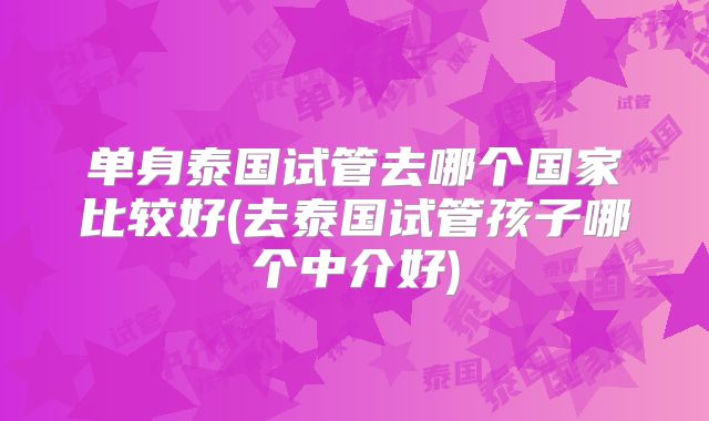 单身泰国试管去哪个国家比较好(去泰国试管孩子哪个中介好)