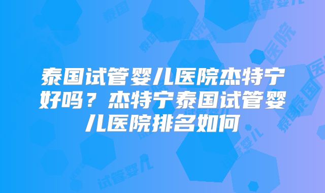 泰国试管婴儿医院杰特宁好吗?杰特宁泰国试管婴儿医院排名如何