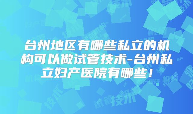台州地区有哪些私立的机构可以做试管技术-台州私立妇产医院有哪些！
