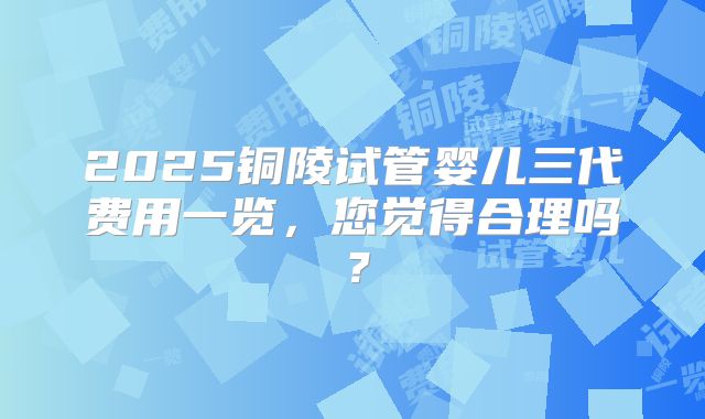 2025铜陵试管婴儿三代费用一览，您觉得合理吗？