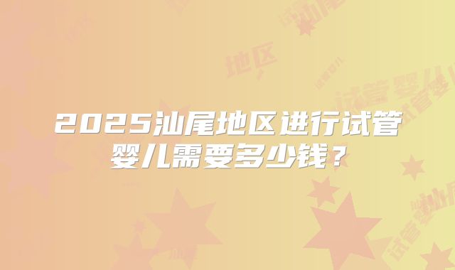 2025汕尾地区进行试管婴儿需要多少钱?