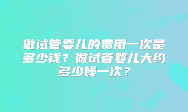 做试管婴儿的费用一次是多少钱？做试管婴儿大约多少钱一次？