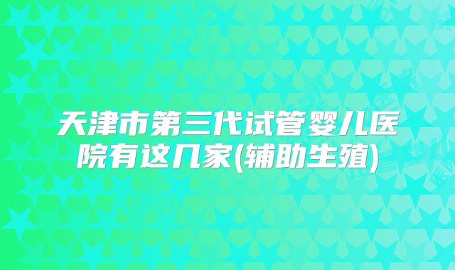 天津市第三代试管婴儿医院有这几家(辅助生殖)