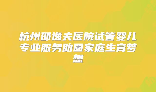 杭州邵逸夫医院试管婴儿专业服务助圆家庭生育梦想