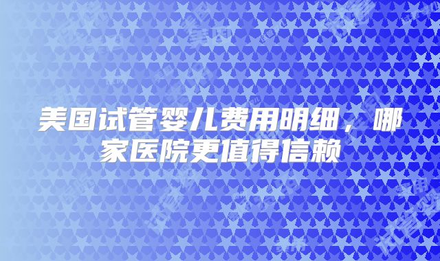 美国试管婴儿费用明细，哪家医院更值得信赖
