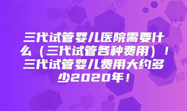 三代试管婴儿医院需要什么（三代试管各种费用）！三代试管婴儿费用大约多少2020年！