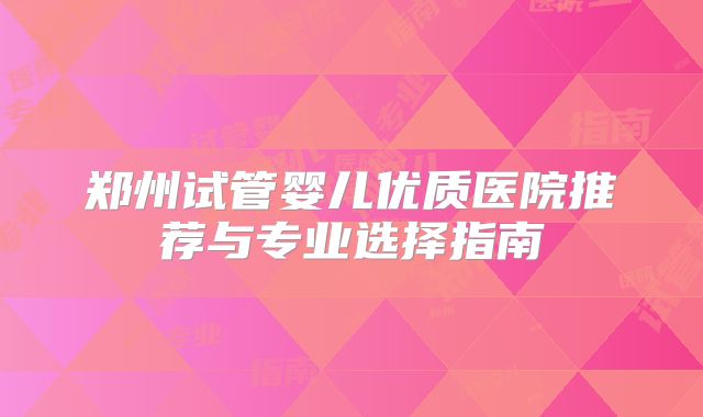 郑州试管婴儿优质医院推荐与专业选择指南