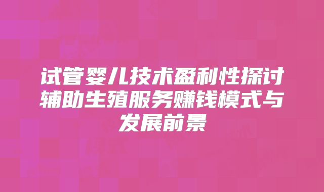 试管婴儿技术盈利性探讨辅助生殖服务赚钱模式与发展前景