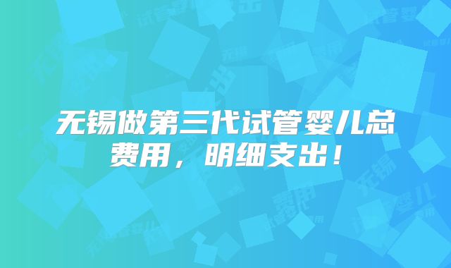 无锡做第三代试管婴儿总费用,明细支出!