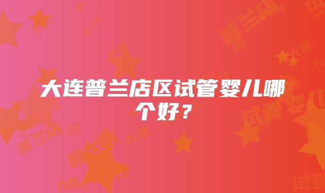 大连普兰店区试管婴儿哪个好?