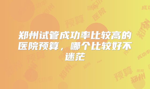 郑州试管成功率比较高的医院预算，哪个比较好不迷茫
