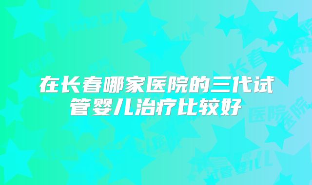 在长春哪家医院的三代试管婴儿治疗比较好