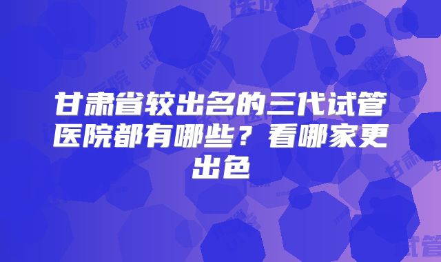 甘肃省较出名的三代试管医院都有哪些?看哪家更出色