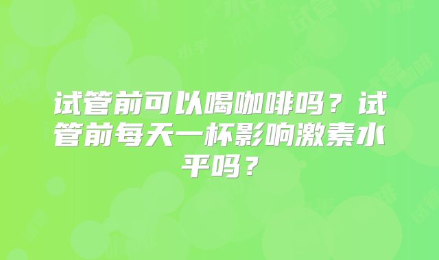 试管前可以喝咖啡吗？试管前每天一杯影响激素水平吗？