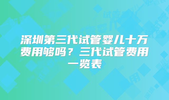 深圳第三代试管婴儿十万费用够吗?三代试管费用一览表