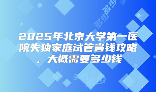 2025年北京大学第一医院失独家庭试管省钱攻略,大概需要多少钱