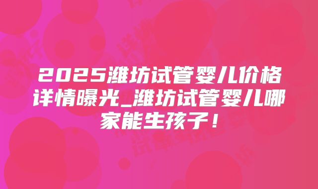2025潍坊试管婴儿价格详情曝光_潍坊试管婴儿哪家能生孩子!