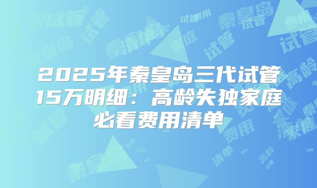 2025年秦皇岛三代试管15万明细:高龄失独家庭必看费用清单