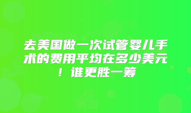 去美国做一次试管婴儿手术的费用平均在多少美元!谁更胜一筹