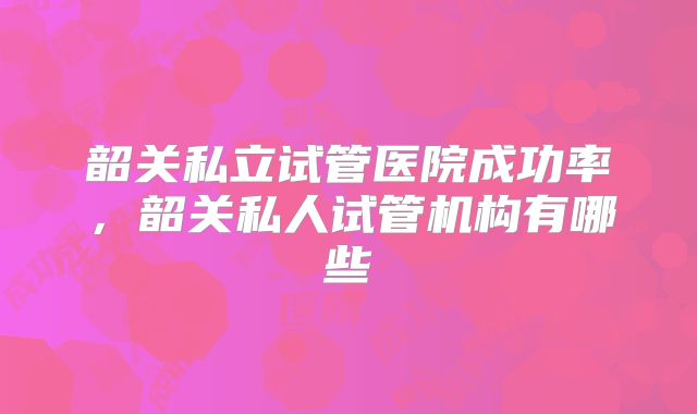 韶关私立试管医院成功率,韶关私人试管机构有哪些