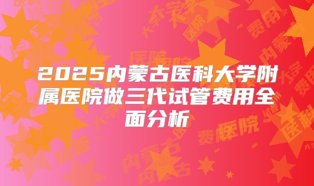 2025内蒙古医科大学附属医院做三代试管费用全面分析