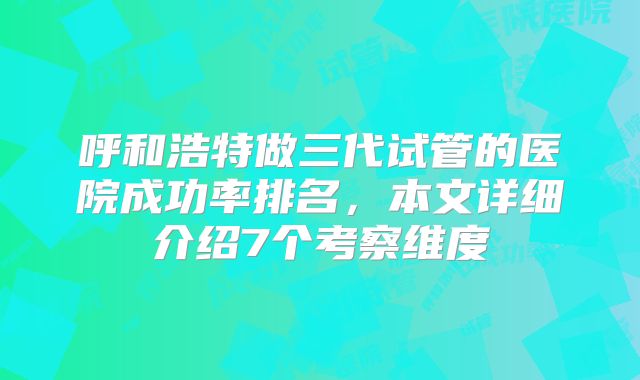 呼和浩特做三代试管的医院成功率排名，本文详细介绍7个考察维度
