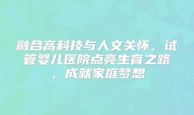 融合高科技与人文关怀，试管婴儿医院点亮生育之路，成就家庭梦想