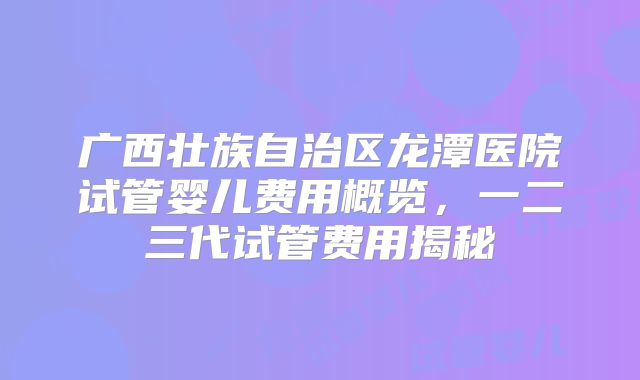 广西壮族自治区龙潭医院试管婴儿费用概览,一二三代试管费用揭秘