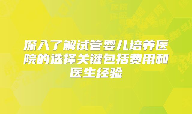 深入了解试管婴儿培养医院的选择关键包括费用和医生经验