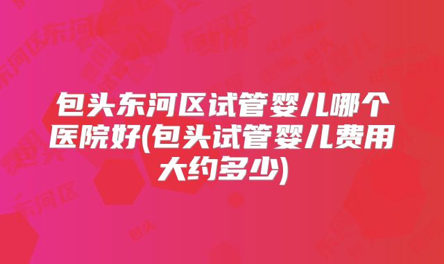 包头东河区试管婴儿哪个医院好(包头试管婴儿费用大约多少)