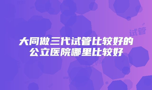 大同做三代试管比较好的公立医院哪里比较好