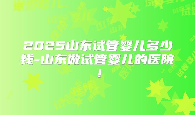 2025山东试管婴儿多少钱-山东做试管婴儿的医院!