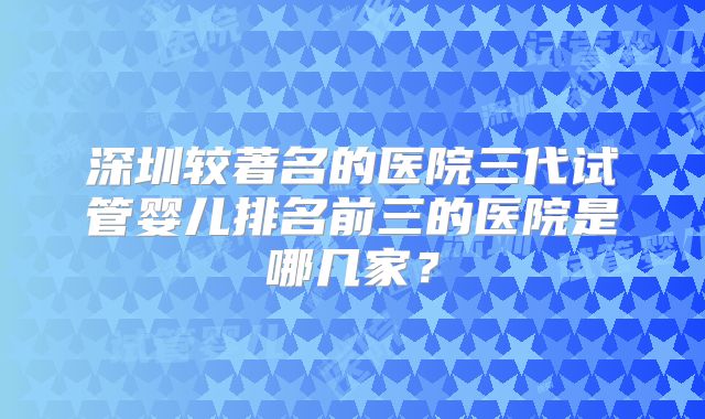 深圳较著名的医院三代试管婴儿排名前三的医院是哪几家？