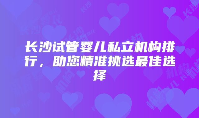 长沙试管婴儿私立机构排行,助您精准挑选最佳选择