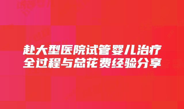 赴大型医院试管婴儿治疗全过程与总花费经验分享