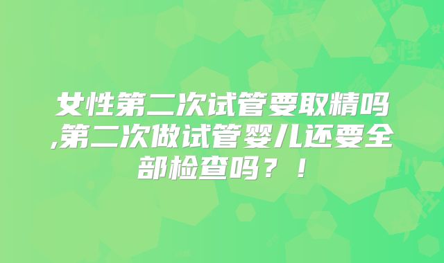 女性第二次试管要取精吗,第二次做试管婴儿还要全部检查吗?!