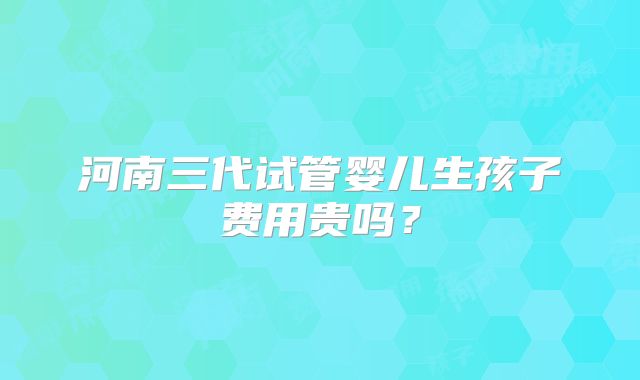 河南三代试管婴儿生孩子费用贵吗?