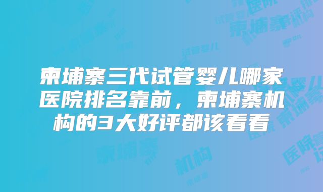 柬埔寨三代试管婴儿哪家医院排名靠前,柬埔寨机构的3大好评都该看看