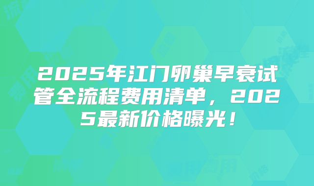 2025年江门卵巢早衰试管全流程费用清单,2025最新价格曝光!