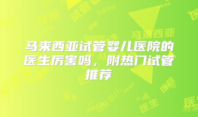 马来西亚试管婴儿医院的医生厉害吗,附热门试管推荐