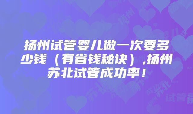 扬州试管婴儿做一次要多少钱(有省钱秘诀),扬州苏北试管成功率!