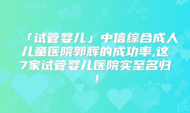 「试管婴儿」中信综合成人儿童医院郭辉的成功率,这7家试管婴儿医院实至名归！
