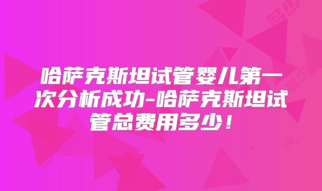 哈萨克斯坦试管婴儿第一次分析成功-哈萨克斯坦试管总费用多少！