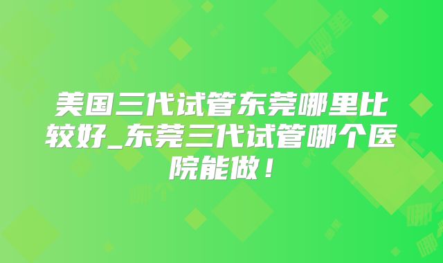 美国三代试管东莞哪里比较好_东莞三代试管哪个医院能做!
